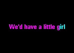 We'd have a little girl