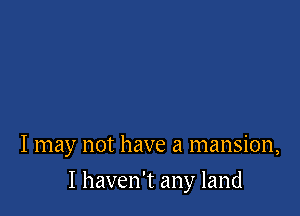 I may not have a mansion,

I haven't any land