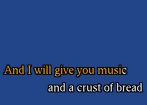 And I will give you music

and a crust of bread