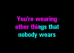 You're wearing

other things that
nobody wears