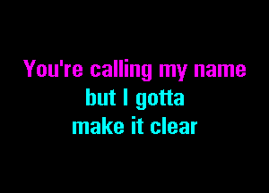 You're calling my name

but I gotta
make it clear