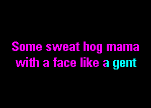 Some sweat hog mama

with a face like a gent