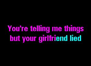 You're telling me things

but your girlfriend lied