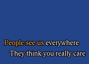 People see us everywhere

They think you really care