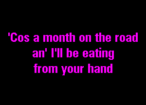 'Cos a month on the road

an' I'll be eating
from your hand