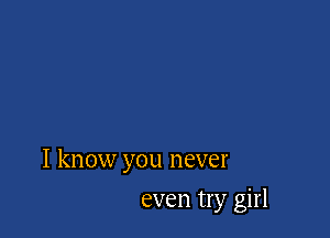 I know you never

even try girl