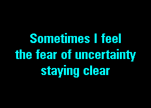 Sometimes I feel

the fear of uncertainty
staying clear
