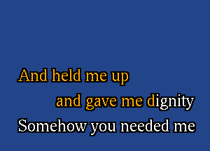 And held me up

and gave me dignity
Somehow you needed me