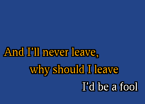 And I'll never leave,

why should I leave
I'd be a fool