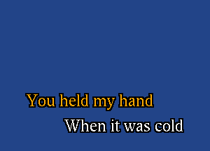 You held my hand

When it was cold