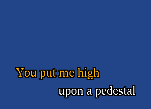You put me high

upon a pedestal