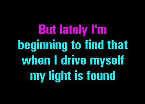 But lately I'm
beginning to find that

when I drive myself
my light is found