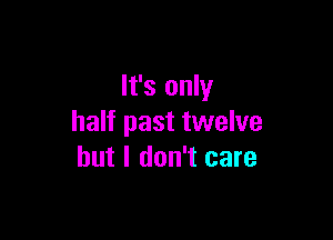 It's only

half past twelve
but I don't care