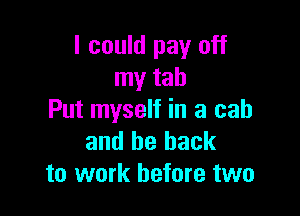 I could pay off
my tab

Put myself in a cab
and be back
to work before two