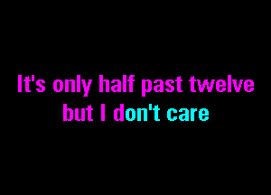 It's only half past twelve

but I don't care