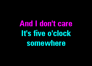 And I don't care

It's five o'clock
somewhere