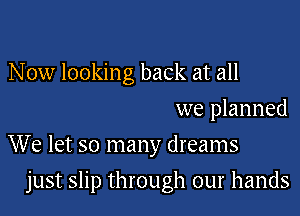 N 0w looking back at all
we planned
We let so many dreams

just slip through our hands