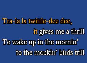 Tra-la Ia twittle-dee (lee,
it gives me a thrill

T0 wake up in the mornin'

t0 the mockin' birds trill