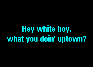 Hey white buy.

what you doin' uptown?