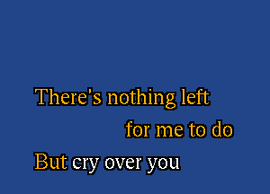 There's nothing left
for me to do

But cry over you