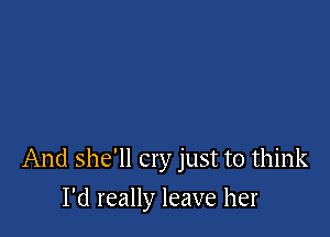 And she'll cry just to think

I'd really leave her