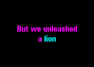 But we unleashed

a lion