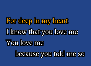 For deep in my heart

I know that you love me
You love me

because you told me so