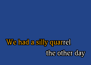 We had a silly quarrel

the other day