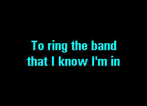To ring the band

that I know I'm in