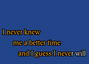 I never knew
me a better time

and I guess I never will