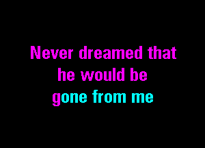 Never dreamed that

he would be
gone from me