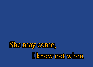 She may come,

I know not when