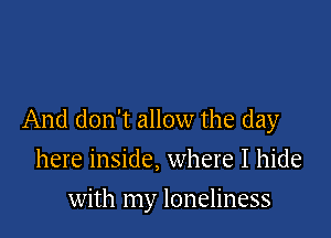 And don't allow the day

here inside, where I hide
with my loneliness