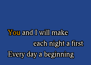 You and I will make
each night a first

Every day a beginning