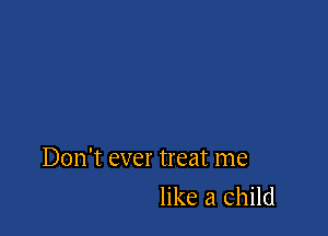 Don't ever treat me
like a child