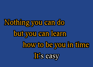 N othing you can do
but you can learn

how to be you in time

It's easy