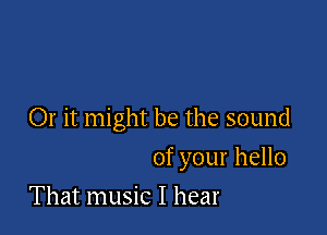 Or it might be the sound

of your hello
That music I hear