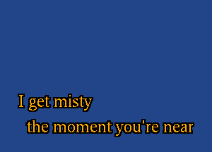 I get misty

the moment you're near