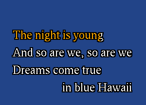 The night is young

And so are we, so are we
Dreams come true
in blue Hawaii