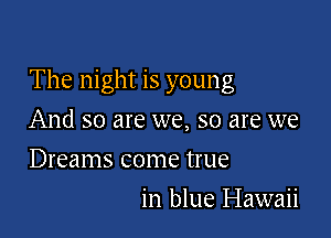 The night is young

And so are we, so are we
Dreams come true
in blue Hawaii