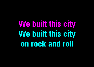 We built this city

We built this city
on rock and roll