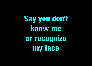 Say you don't
know me

or recognize
my face