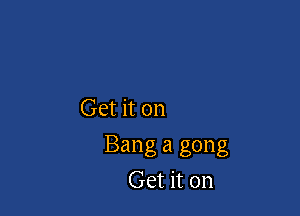 Get it on

Bang a gong
Get it on
