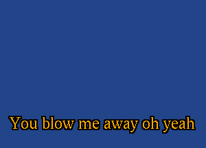 You blow me away oh yeah