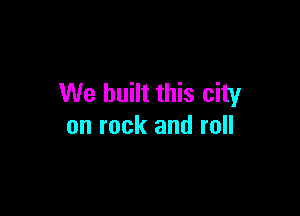 We built this city

on rock and roll