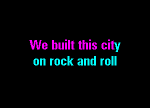 We built this city

on rock and roll