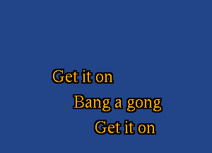 Get it on

Bang a gong
Get it on