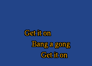 Get it on

Bang a gong
Get it on