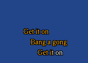Get it on

Bang a gong
Get it on