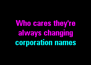 Who cares they're

always changing
corporation names